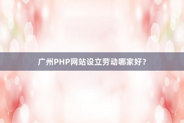广州PHP网站设立劳动哪家好？