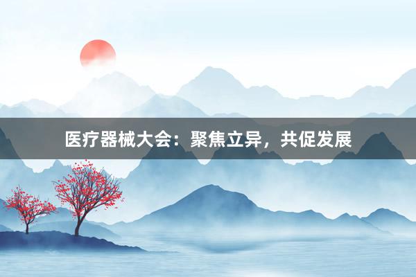 医疗器械大会：聚焦立异，共促发展