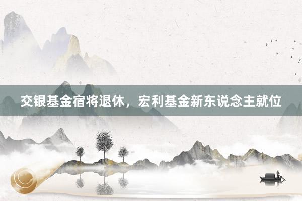 交银基金宿将退休，宏利基金新东说念主就位