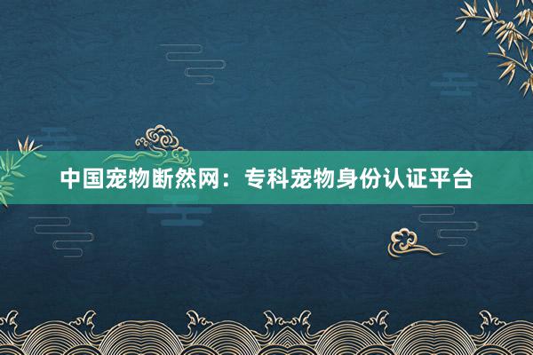 中国宠物断然网：专科宠物身份认证平台